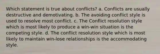 Which statement is true about conflicts? a. Conflicts are usually destructive and demotivating. b. The avoiding conflict style is used to resolve most conflict. c. The Conflict resolution style which is most likely to produce a win-win situation is the competing style. d. The conflict resolution style which is most likely to maintain win-lose relationships is the accommodating style.