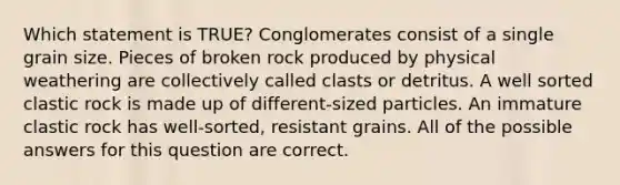 Which statement is TRUE? Conglomerates consist of a single grain size. Pieces of broken rock produced by physical weathering are collectively called clasts or detritus. A well sorted clastic rock is made up of different-sized particles. An immature clastic rock has well-sorted, resistant grains. All of the possible answers for this question are correct.