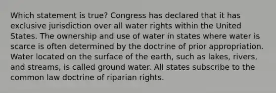 Which statement is true? Congress has declared that it has exclusive jurisdiction over all water rights within the United States. The ownership and use of water in states where water is scarce is often determined by the doctrine of prior appropriation. Water located on the surface of the earth, such as lakes, rivers, and streams, is called ground water. All states subscribe to the common law doctrine of riparian rights.