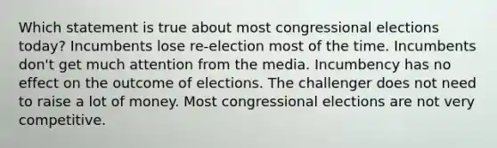 Which statement is true about most congressional elections today? Incumbents lose re-election most of the time. Incumbents don't get much attention from the media. Incumbency has no effect on the outcome of elections. The challenger does not need to raise a lot of money. Most congressional elections are not very competitive.