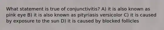 What statement is true of conjunctivitis? A) it is also known as pink eye B) it is also known as pityriasis versicolor C) it is caused by exposure to the sun D) it is caused by blocked follicles