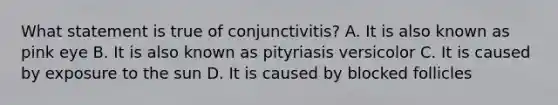 What statement is true of conjunctivitis? A. It is also known as pink eye B. It is also known as pityriasis versicolor C. It is caused by exposure to the sun D. It is caused by blocked follicles