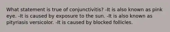 What statement is true of conjunctivitis? -It is also known as pink eye. -It is caused by exposure to the sun. -It is also known as pityriasis versicolor. -It is caused by blocked follicles.