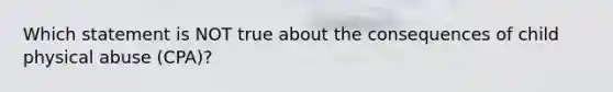 Which statement is NOT true about the consequences of child physical abuse (CPA)?