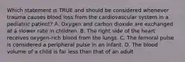 Which statement is TRUE and should be considered whenever trauma causes blood loss from the cardiovascular system in a pediatric​ patient? A. Oxygen and carbon dioxide are exchanged at a slower rate in children. B. The right side of the heart receives​ oxygen-rich blood from the lungs. C. The femoral pulse is considered a peripheral pulse in an infant. D. The blood volume of a child is far less than that of an adult