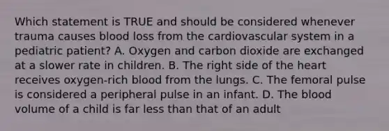 Which statement is TRUE and should be considered whenever trauma causes blood loss from the cardiovascular system in a pediatric​ patient? A. Oxygen and carbon dioxide are exchanged at a slower rate in children. B. The right side of the heart receives​ oxygen-rich blood from the lungs. C. The femoral pulse is considered a peripheral pulse in an infant. D. The blood volume of a child is far less than that of an adult