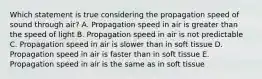 Which statement is true considering the propagation speed of sound through air? A. Propagation speed in air is greater than the speed of light B. Propagation speed in air is not predictable C. Propagation speed in air is slower than in soft tissue D. Propagation speed in air is faster than in soft tissue E. Propagation speed in air is the same as in soft tissue