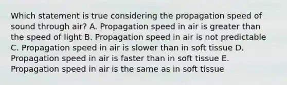 Which statement is true considering the propagation speed of sound through air? A. Propagation speed in air is greater than the speed of light B. Propagation speed in air is not predictable C. Propagation speed in air is slower than in soft tissue D. Propagation speed in air is faster than in soft tissue E. Propagation speed in air is the same as in soft tissue