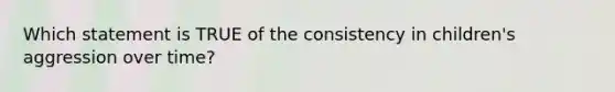 Which statement is TRUE of the consistency in children's aggression over time?