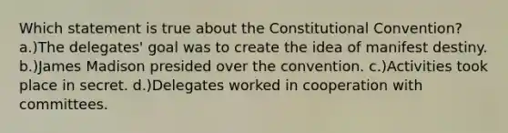 Which statement is true about the Constitutional Convention? a.)The delegates' goal was to create the idea of manifest destiny. b.)James Madison presided over the convention. c.)Activities took place in secret. d.)Delegates worked in cooperation with committees.