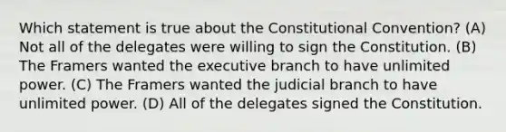 Which statement is true about the Constitutional Convention? (A) Not all of the delegates were willing to sign the Constitution. (B) The Framers wanted the executive branch to have unlimited power. (C) The Framers wanted the judicial branch to have unlimited power. (D) All of the delegates signed the Constitution.