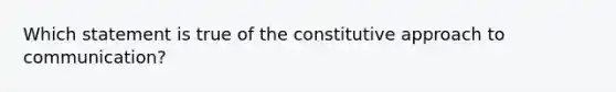 Which statement is true of the constitutive approach to communication?