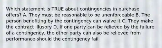 Which statement is TRUE about contingencies in purchase offers? A. They must be reasonable to be unenforceable B. The person benefiting by the contingency can waive it C. They make the contract illusory D. If one party can be relieved by the failure of a contingency, the other party can also be relieved from performance should the contingency fail