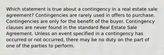 Which statement is true about a contingency in a real estate sale agreement? Contingencies are rarely used in offers to purchase. Contingencies are only for the benefit of the buyer. Contingency clauses are never found in the standard Real Estate Sale Agreement. Unless an event specified in a contingency has occurred or not occurred, there may be no duty on the part of one of the parties to perform.