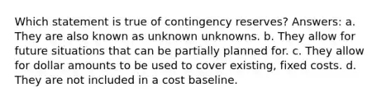 Which statement is true of contingency reserves? Answers: a. They are also known as unknown unknowns. b. They allow for future situations that can be partially planned for. c. They allow for dollar amounts to be used to cover existing, fixed costs. d. They are not included in a cost baseline.