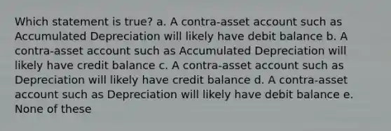 Which statement is true? a. A contra-asset account such as Accumulated Depreciation will likely have debit balance b. A contra-asset account such as Accumulated Depreciation will likely have credit balance c. A contra-asset account such as Depreciation will likely have credit balance d. A contra-asset account such as Depreciation will likely have debit balance e. None of these