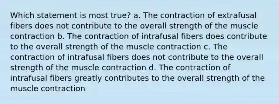 Which statement is most true? a. The contraction of extrafusal fibers does not contribute to the overall strength of the muscle contraction b. The contraction of intrafusal fibers does contribute to the overall strength of the muscle contraction c. The contraction of intrafusal fibers does not contribute to the overall strength of the muscle contraction d. The contraction of intrafusal fibers greatly contributes to the overall strength of the muscle contraction