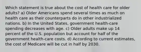 Which statement is true about the cost of health care for older adults? a) Older Americans spend several times as much on health care as their counterparts do in other industrialized nations. b) In the United States, government health-care spending decreases with age. c) Older adults make up 14 percent of the U.S. population but account for half of the government health-care costs. d) According to current estimates, the cost of Medicare will be cut in half by 2030.