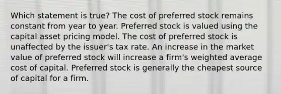 Which statement is true? The cost of preferred stock remains constant from year to year. Preferred stock is valued using the capital asset pricing model. The cost of preferred stock is unaffected by the issuer's tax rate. An increase in the market value of preferred stock will increase a firm's weighted average cost of capital. Preferred stock is generally the cheapest source of capital for a firm.