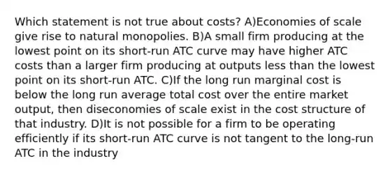 Which statement is not true about costs? A)Economies of scale give rise to natural monopolies. B)A small firm producing at the lowest point on its short-run ATC curve may have higher ATC costs than a larger firm producing at outputs less than the lowest point on its short-run ATC. C)If the long run marginal cost is below the long run average total cost over the entire market output, then diseconomies of scale exist in the cost structure of that industry. D)It is not possible for a firm to be operating efficiently if its short-run ATC curve is not tangent to the long-run ATC in the industry