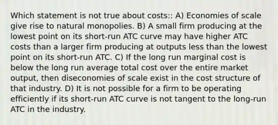 Which statement is not true about costs:: A) Economies of scale give rise to natural monopolies. B) A small firm producing at the lowest point on its short-run ATC curve may have higher ATC costs than a larger firm producing at outputs less than the lowest point on its short-run ATC. C) If the long run marginal cost is below the long run average total cost over the entire market output, then diseconomies of scale exist in the cost structure of that industry. D) It is not possible for a firm to be operating efficiently if its short-run ATC curve is not tangent to the long-run ATC in the industry.