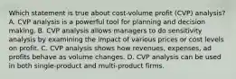 Which statement is true about cost-volume profit (CVP) analysis? A. CVP analysis is a powerful tool for planning and decision making. B. CVP analysis allows managers to do sensitivity analysis by examining the impact of various prices or cost levels on profit. C. CVP analysis shows how revenues, expenses, ad profits behave as volume changes. D. CVP analysis can be used in both single-product and multi-product firms.