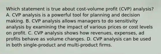 Which statement is true about cost-volume profit (CVP) analysis? A. CVP analysis is a powerful tool for planning and decision making. B. CVP analysis allows managers to do sensitivity analysis by examining the impact of various prices or cost levels on profit. C. CVP analysis shows how revenues, expenses, ad profits behave as volume changes. D. CVP analysis can be used in both single-product and multi-product firms.