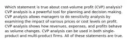 Which statement is true about cost-volume profit (CVP) analysis? CVP analysis is a powerful tool for planning and decision making. CVP analysis allows managers to do sensitivity analysis by examining the impact of various prices or cost levels on profit. CVP analysis shows how revenues, expenses, and profits behave as volume changes. CVP analysis can be used in both single-product and multi-product firms. All of these statements are true.