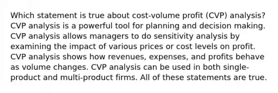 Which statement is true about cost-volume profit (CVP) analysis? CVP analysis is a powerful tool for planning and decision making. CVP analysis allows managers to do sensitivity analysis by examining the impact of various prices or cost levels on profit. CVP analysis shows how revenues, expenses, and profits behave as volume changes. CVP analysis can be used in both single-product and multi-product firms. All of these statements are true.