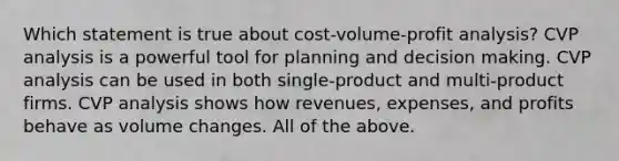 Which statement is true about cost-volume-profit analysis? CVP analysis is a powerful tool for planning and decision making. CVP analysis can be used in both single-product and multi-product firms. CVP analysis shows how revenues, expenses, and profits behave as volume changes. All of the above.