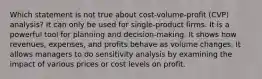 Which statement is not true about cost-volume-profit (CVP) analysis? It can only be used for single-product firms. It is a powerful tool for planning and decision-making. It shows how revenues, expenses, and profits behave as volume changes. It allows managers to do sensitivity analysis by examining the impact of various prices or cost levels on profit.