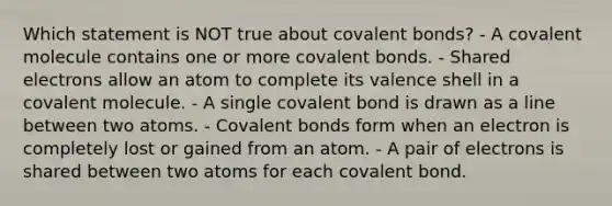 Which statement is NOT true about covalent bonds? - A covalent molecule contains one or more covalent bonds. - Shared electrons allow an atom to complete its valence shell in a covalent molecule. - A single covalent bond is drawn as a line between two atoms. - Covalent bonds form when an electron is completely lost or gained from an atom. - A pair of electrons is shared between two atoms for each covalent bond.