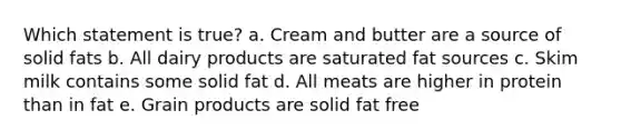 Which statement is true? a. Cream and butter are a source of solid fats b. All dairy products are saturated fat sources c. Skim milk contains some solid fat d. All meats are higher in protein than in fat e. Grain products are solid fat free