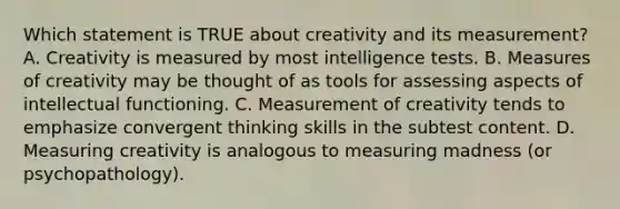 Which statement is TRUE about creativity and its measurement? A. Creativity is measured by most intelligence tests. B. Measures of creativity may be thought of as tools for assessing aspects of intellectual functioning. C. Measurement of creativity tends to emphasize convergent thinking skills in the subtest content. D. Measuring creativity is analogous to measuring madness (or psychopathology). ​