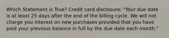 Which Statement is True? Credit card disclosure: "Your due date is at least 25 days after the end of the billing cycle. We will not charge you interest on new purchases provided that you have paid your previous balance in full by the due date each month."