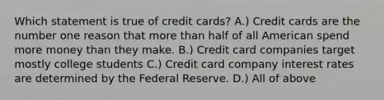 Which statement is true of credit cards? A.) Credit cards are the number one reason that more than half of all American spend more money than they make. B.) Credit card companies target mostly college students C.) Credit card company interest rates are determined by the Federal Reserve. D.) All of above