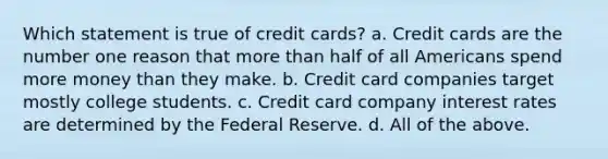 Which statement is true of credit cards? a. Credit cards are the number one reason that <a href='https://www.questionai.com/knowledge/keWHlEPx42-more-than' class='anchor-knowledge'>more than</a> half of all Americans spend more money than they make. b. Credit card companies target mostly college students. c. Credit card company interest rates are determined by the Federal Reserve. d. All of the above.