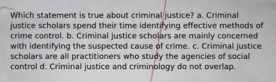 Which statement is true about criminal justice? a. Criminal justice scholars spend their time identifying effective methods of crime control. b. Criminal justice scholars are mainly concerned with identifying the suspected cause of crime. c. Criminal justice scholars are all practitioners who study the agencies of social control d. Criminal justice and criminology do not overlap.