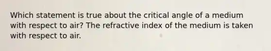 Which statement is true about the critical angle of a medium with respect to air? The refractive index of the medium is taken with respect to air.