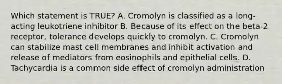 Which statement is TRUE? A. Cromolyn is classified as a long-acting leukotriene inhibitor B. Because of its effect on the beta-2 receptor, tolerance develops quickly to cromolyn. C. Cromolyn can stabilize mast cell membranes and inhibit activation and release of mediators from eosinophils and epithelial cells. D. Tachycardia is a common side effect of cromolyn administration