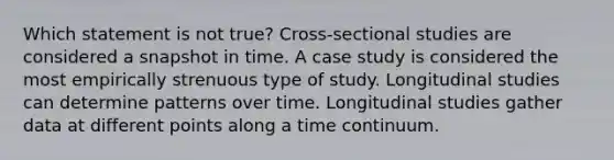 Which statement is not true? Cross-sectional studies are considered a snapshot in time. A case study is considered the most empirically strenuous type of study. Longitudinal studies can determine patterns over time. Longitudinal studies gather data at different points along a time continuum.