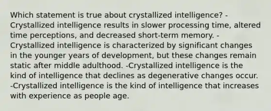 Which statement is true about crystallized intelligence? -Crystallized intelligence results in slower processing time, altered time perceptions, and decreased short-term memory. -Crystallized intelligence is characterized by significant changes in the younger years of development, but these changes remain static after middle adulthood. -Crystallized intelligence is the kind of intelligence that declines as degenerative changes occur. -Crystallized intelligence is the kind of intelligence that increases with experience as people age.