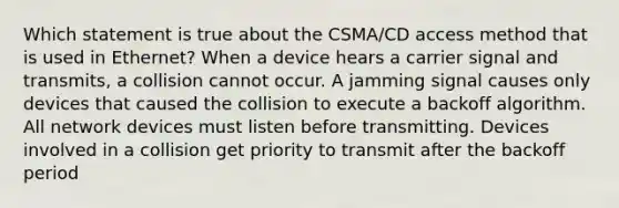 Which statement is true about the CSMA/CD access method that is used in Ethernet? When a device hears a carrier signal and transmits, a collision cannot occur. A jamming signal causes only devices that caused the collision to execute a backoff algorithm. All network devices must listen before transmitting. Devices involved in a collision get priority to transmit after the backoff period