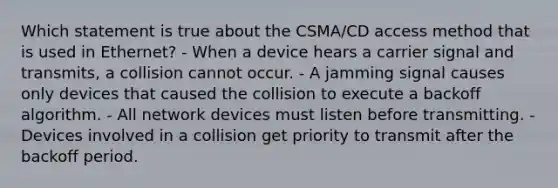 Which statement is true about the CSMA/CD access method that is used in Ethernet? - When a device hears a carrier signal and transmits, a collision cannot occur. - A jamming signal causes only devices that caused the collision to execute a backoff algorithm. - All network devices must listen before transmitting. - Devices involved in a collision get priority to transmit after the backoff period.