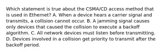 Which statement is true about the CSMA/CD access method that is used in Ethernet? A. When a device hears a carrier signal and transmits, a collision cannot occur. B. A jamming signal causes only devices that caused the collision to execute a backoff algorithm. C. All network devices must listen before transmitting. D. Devices involved in a collision get priority to transmit after the backoff period.