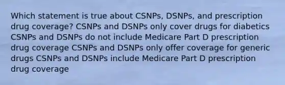 Which statement is true about CSNPs, DSNPs, and prescription drug coverage? CSNPs and DSNPs only cover drugs for diabetics CSNPs and DSNPs do not include Medicare Part D prescription drug coverage CSNPs and DSNPs only offer coverage for generic drugs CSNPs and DSNPs include Medicare Part D prescription drug coverage