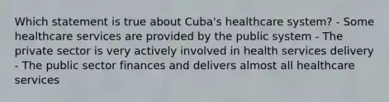 Which statement is true about Cuba's healthcare system? - Some healthcare services are provided by the public system - The private sector is very actively involved in health services delivery - The public sector finances and delivers almost all healthcare services