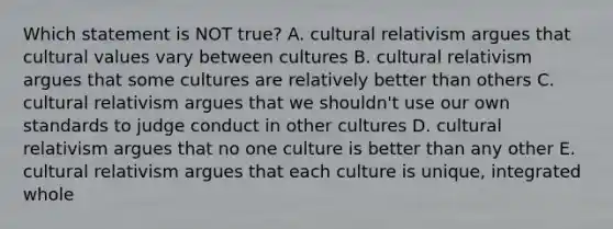 Which statement is NOT true? A. cultural relativism argues that cultural values vary between cultures B. cultural relativism argues that some cultures are relatively better than others C. cultural relativism argues that we shouldn't use our own standards to judge conduct in other cultures D. cultural relativism argues that no one culture is better than any other E. cultural relativism argues that each culture is unique, integrated whole