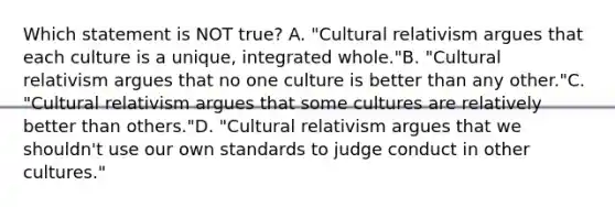 Which statement is NOT true? A. "Cultural relativism argues that each culture is a unique, integrated whole."B. "Cultural relativism argues that no one culture is better than any other."C. "Cultural relativism argues that some cultures are relatively better than others."D. "Cultural relativism argues that we shouldn't use our own standards to judge conduct in other cultures."