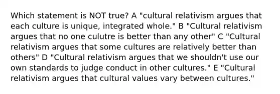 Which statement is NOT true? A "cultural relativism argues that each culture is unique, integrated whole." B "Cultural relativism argues that no one culutre is better than any other" C "Cultural relativism argues that some cultures are relatively better than others" D "Cultural relativism argues that we shouldn't use our own standards to judge conduct in other cultures." E "Cultural relativism argues that cultural values vary between cultures."